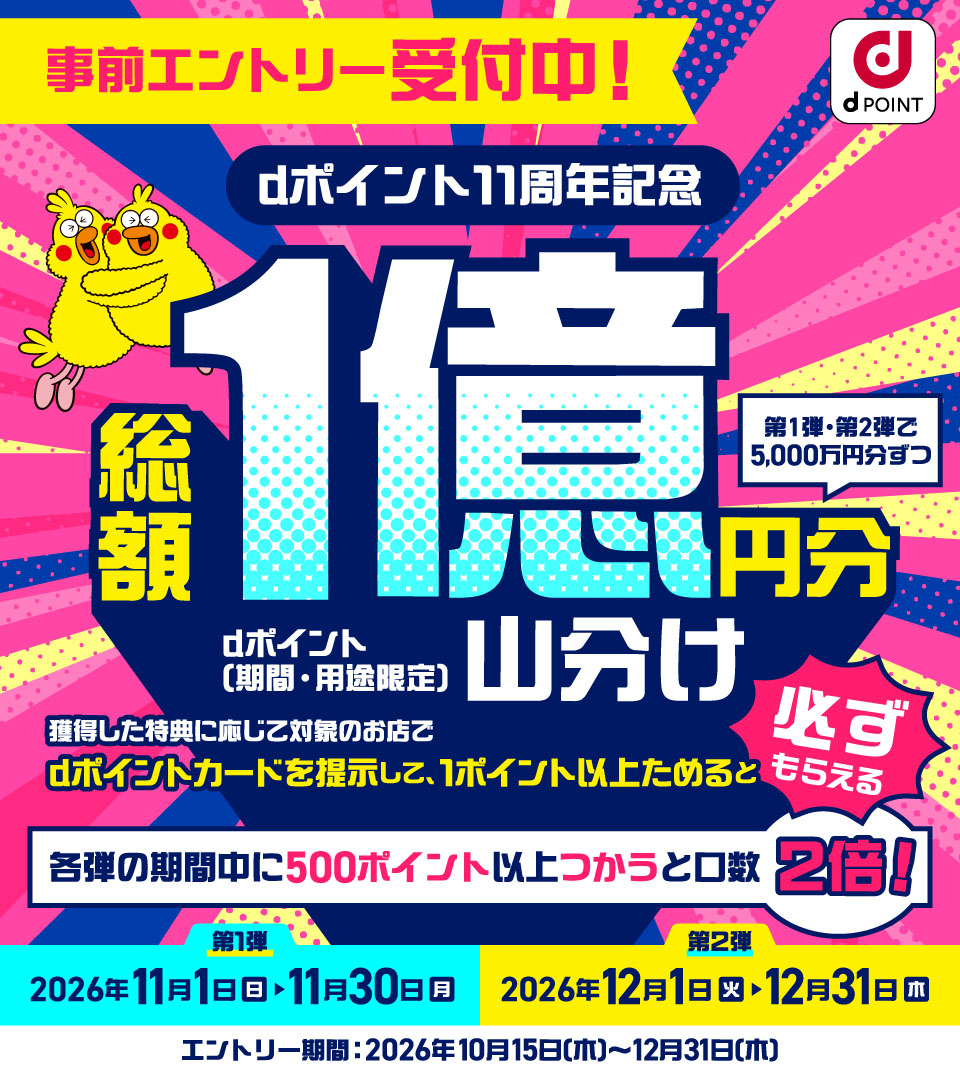 dポイント 事前エントリー受付中! dポイント11周年記念 第1弾・第2弾で5,000万円分ずつ総額1億円分 dポイント(期間・用途限定)山分け 獲得した特典に応じて対象のお店でdポイントカードを提示して、1ポイント以上ためると必ずもらえる 各弾の期間中に500ポイント以上つかうと口数2倍! 第1弾:2026年11月1日(日)~11月30日(月) 第2弾:2026年12月1日(火)~12月31日(木) エントリー期間:2026年10月15日(木)~12月31日(木)