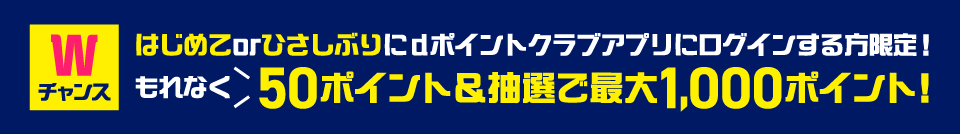 Wチャンス はじめてorひさしぶりにdポイントクラブアプリにログインする方限定！ もれなく50ポイント＆抽選で最大1,000ポイント！