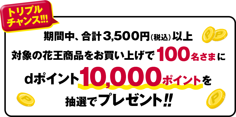 トリプルチャンス！！！期間中、合計3,500円（税込）以上 対象の花王商品をお買い上げで100名さまにdポイント10,000ポイントを抽選でプレゼント！！