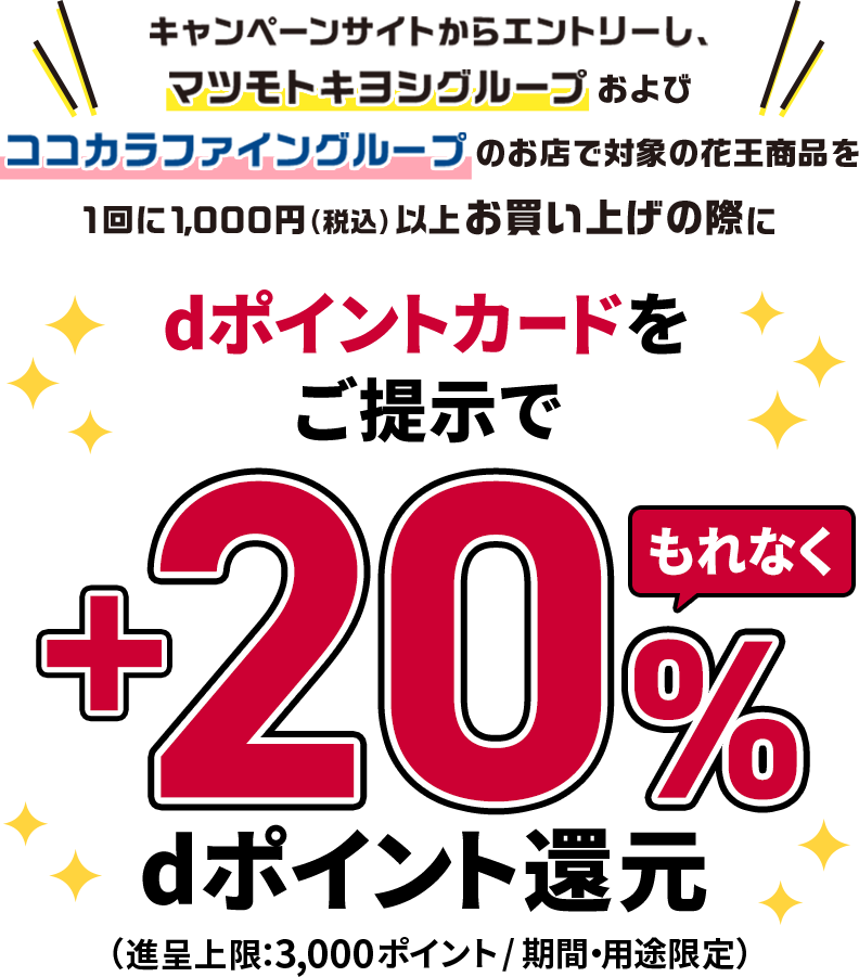 キャンペーンサイトからエントリーし、マツモトキヨシグループおよびココカラファイングループのお店で対象の花王商品を1回に1,000円（税込）以上お買い上げの際にdポイントカードをご提示でもれなく＋20％dポイント還元（進呈上限：3,000ポイント／期間・用途限定）