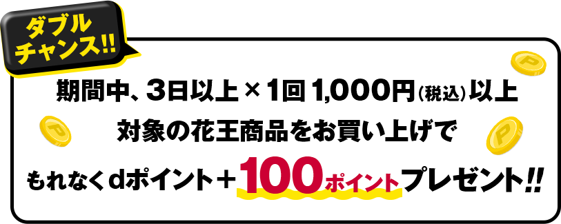 ダブルチャンス!!期間中、3日以上×1回1,000円(税込)以上 対象の花王商品をお買い上げでもれなくdポイント+100ポイントプレゼント!!