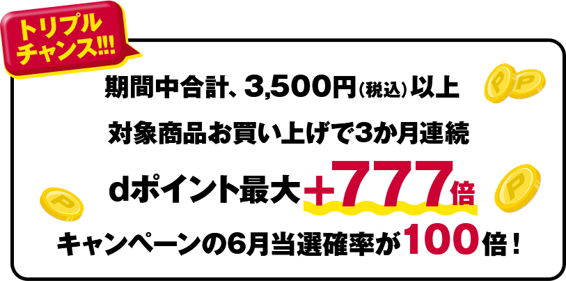 トリプルチャンス!!!期間中、合計3,500円(税込)以上 対象商品お買い上げで3か月連続dポイント最大+777倍キャンペーンの6月当選確率が100倍!