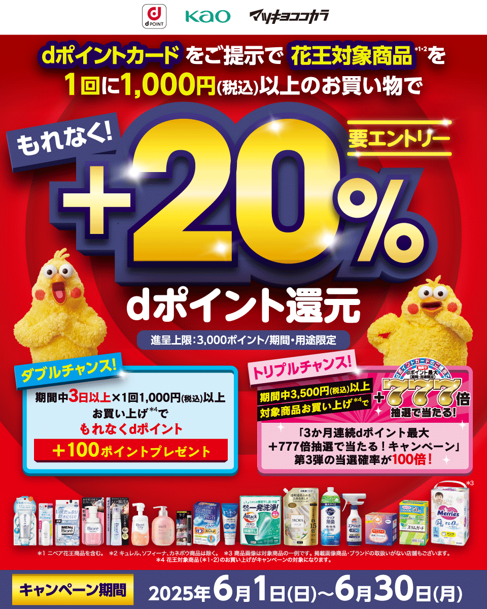 dPOINT 花王 マツキヨココカラ dポイントカードをご提示で花王対象商品＊1・2を1回に1,000円（税込）以上のお買い物でもれなく！＋20％dポイント還元 進呈上限：3,000ポイント／期間・用途限定 ダブルチャンス！ 期間中3日以上×1回1,000円（税込）以上お買い上げ＊4でもれなくdポイント＋100ポイントプレゼント トリプルチャンス！ 期間中3,500円（税込）以上対象商品お買い上げ＊4でdポイントカードのご提示で抽選でdポイント最大（期間・用途限定）＋777倍抽選で当たる！「3か月連続dポイント最大＋777倍抽選で当たる！キャンペーン」第3弾の当選確率が100倍！ 要エントリー ＊1 ニベア花王商品を含む。 ＊2 キュレル、ソフィーナ、カネボウ商品は除く。 ＊3 商品画像は対象商品の一例です。掲載画像商品・ブランドの取扱いがない店舗もございます。＊4 花王対象商品（＊1・2）のお買い上げがキャンペーンの対象になります。 キャンペーン期間：2025年6月1日（日）～6月30日（月）
