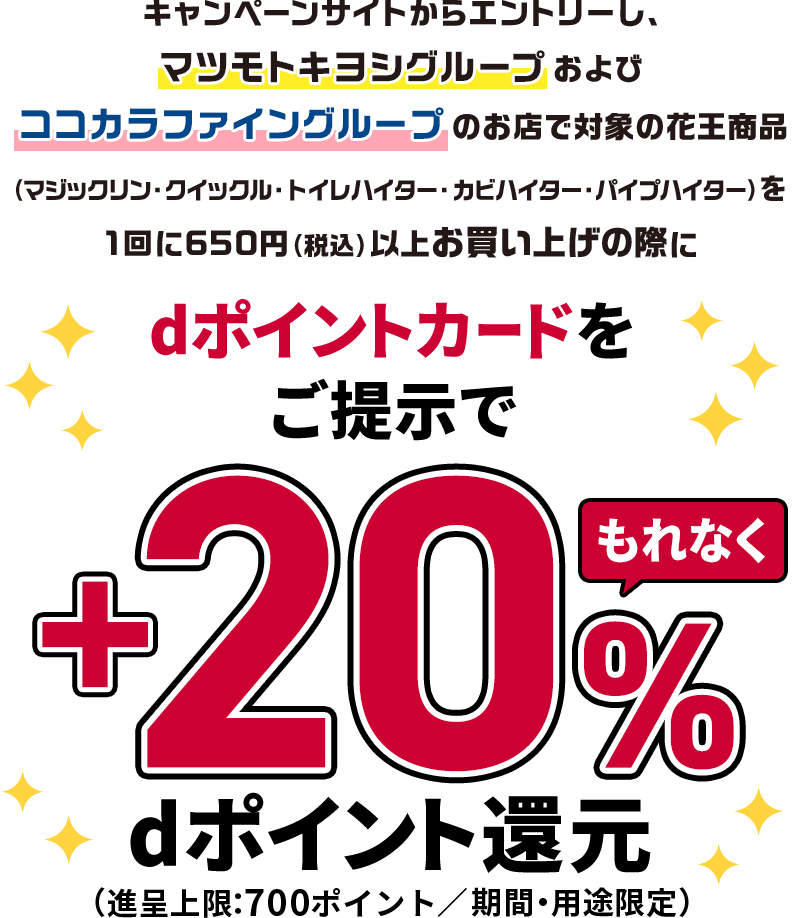 キャンペーンサイトからエントリーし、マツモトキヨシグループおよびココカラファイングループのお店で対象の花王商品（マジックリン・クイックル・トイレハイター・カビハイター・パイプハイター）を1回に650円（税込）以上お買い上げの際にdポイントカードをご提示でもれなく＋20％dポイント還元（進呈上限：700ポイント／期間・用途限定）