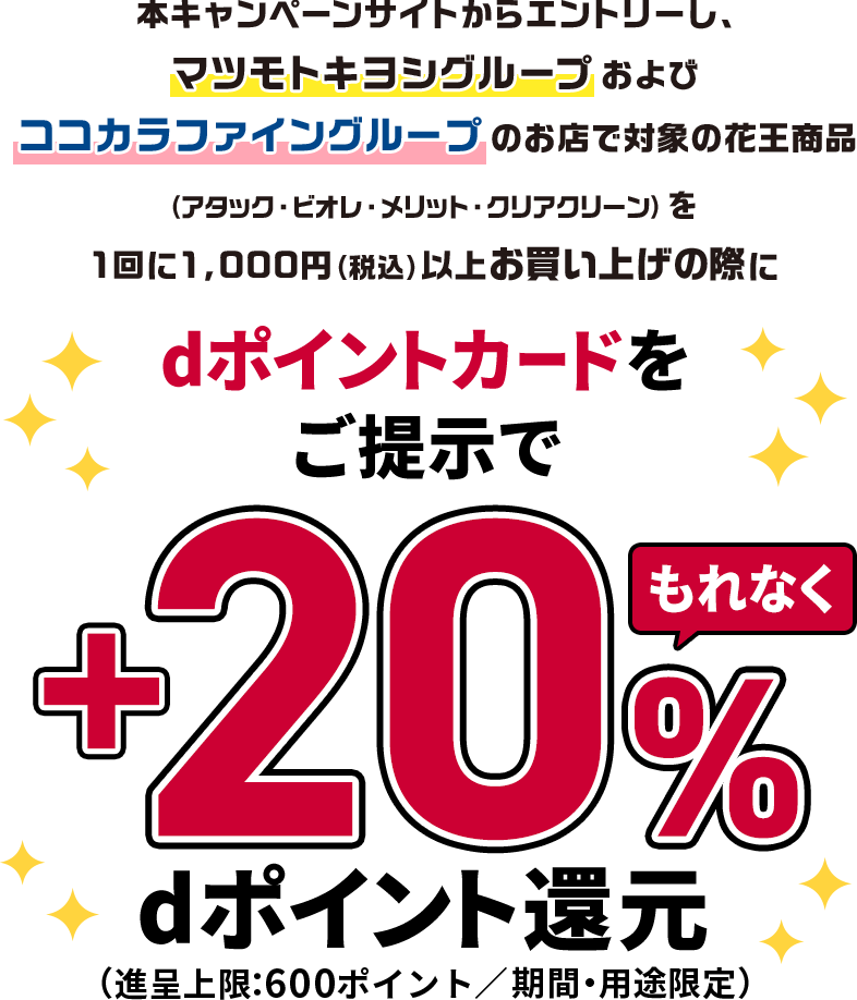 本キャンペーンサイトからエントリーし、マツモトキヨシグループおよびココカラファイングループのお店で対象の花王商品(アタック・ビオレ・メリット・クリアクリーン)を1回に1,000円(税込)以上お買い上げの際にdポイントカードをご提示でもれなく+20%dポイント還元(進呈上限:600ポイント/期間・用途限定)