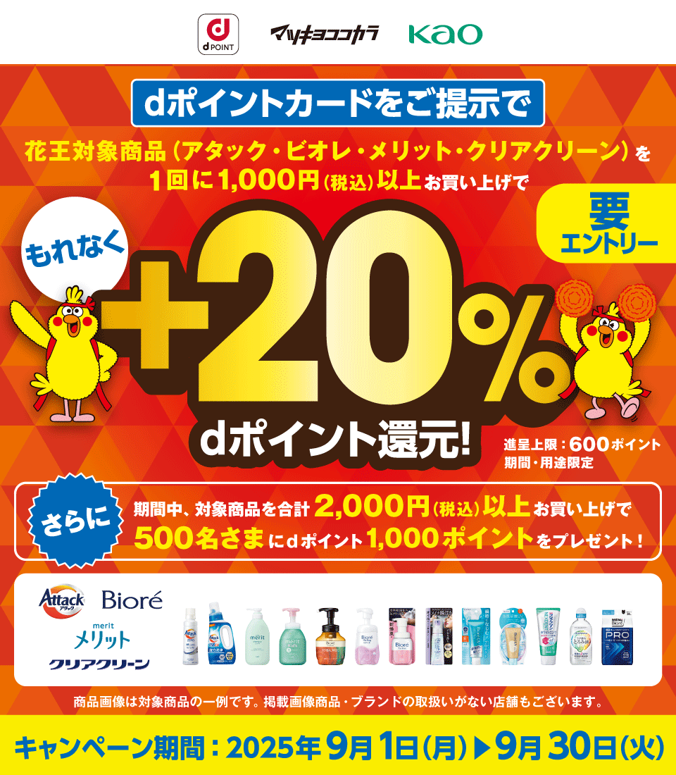 dPOINT マツキヨココカラ 花王 dポイントカードをご提示で花王対象商品（アタック・ビオレ・メリット・クリアクリーン）を1回に1,000円（税込）以上お買い上げでもれなく＋20％dポイント還元！ 進呈上限：600ポイント 期間・用途限定 さらに期間中、対象商品を合計2,000円（税込）以上お買い上げで500名さまにdポイント1,000ポイントをプレゼント！ アタック・ビオレ・メリット・クリアクリーン 商品画像は対象商品の一例です。掲載画像商品・ブランドの取扱いがない店舗もございます。 キャンペーン期間：2025年9月1日（月） ＞ 9月30日（火） 要エントリー