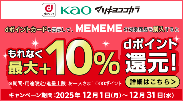 dPOINT 花王 マツキヨココカラ dポイントカードを提示して、MEMEMEの対象商品を購入するともれなく最大＋10％dポイント還元！ ※期間・用途限定／進呈上限：お一人さま1,000ポイント キャンペーン期間：2025年12月1日（月）～12月31日（水） 詳細はこちら