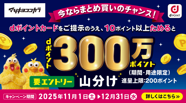 マツキヨココカラ dPOINT 今ならまとめ買いのチャンス！ dポイントカードをご提示のうえ、10ポイント以上ためるとdポイント300万ポイント山分け 期間・用途限定 進呈上限：200ポイント 要エントリー キャンペーン期間：2025年11月1日 土 ＞ 12月31日 水 詳しくはこちら