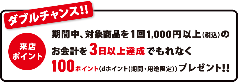 ダブルチャンス！！ 期間中、対象商品を1回1,000円以上（税込）のお会計を3日以上達成でもれなく100ポイント（dポイント（期間・用途限定））プレゼント！！ 来店ポイント