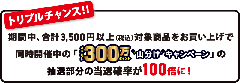 トリプルチャンス！！ 期間中、合計3,500円以上（税込）対象商品をお買い上げで同時開催中の「dポイント300万ポイント山分けキャンペーン」の抽選部分の当選確率が100倍に！