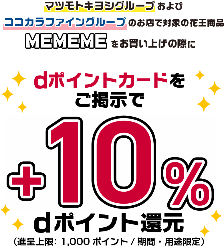 マツモトキヨシグループおよびココカラファイングループのお店で対象の花王商品MEMEMEをお買い上げの際にdポイントカードをご提示で+10%dポイント還元（進呈上限:1,000ポイント/期間・用途限定）