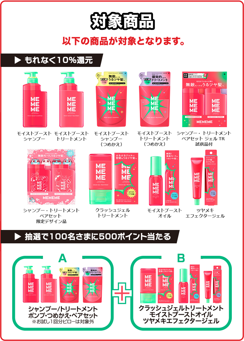 対象商品 以下の商品が対象となります。もれなく10%還元 モイストブーストシャンプー モイストブーストトリートメント モイストブーストシャンプー（つめかえ） モイストブーストトリートメント（つめかえ） モイストブーストポンプペア+ジェルTR 「ブルーハムハム×MEMEME」特別デザインボトルセット クラッシュジェルトリートメント モイストブーストオイル ツヤメキエフェクタージェル 抽選で100名さまに500ポイント当たる A群（シャンプー/トリートメント ポンプ・つめかえ・ペアセット※お試し1回分ピローは対象外） B群（クラッシュジェルトリートメント モイストブーストオイル ツヤメキエフェクタージェル）