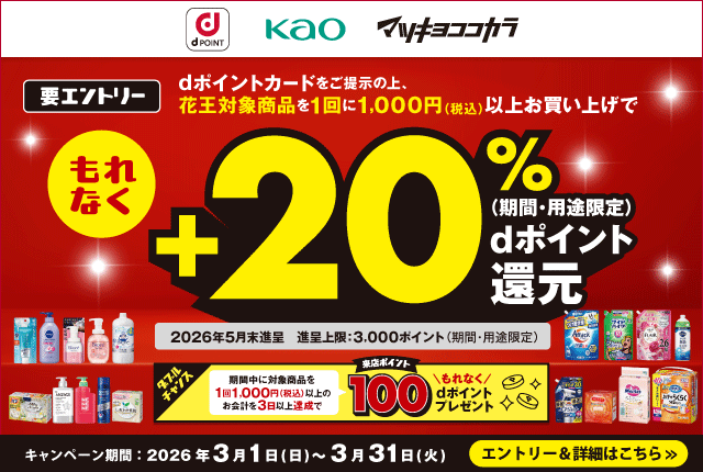 dポイント 花王 マツキヨココカラ 要エントリー dポイントカードをご提示の上、花王対象商品を1回に1,000円（税込）以上お買い上げでもれなくdポイント（期間・用途限定）＋20％還元 2026年5月末進呈 進呈上限：3,000ポイント（期間・用途限定） ダブルチャンス 期間中に対象商品を1回1,000円（税込）以上のお会計を3日以上達成で来店ポイントもれなく100dポイントプレゼント キャンペーン期間：2026年3月1日（日）～3月31日（火） エントリー＆詳細はこちら
