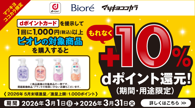 dポイント ビオレ マツキヨココカラ マツキヨココカラ限定 dポイントカードを提示して1回に1,000円（税込）以上ビオレの対象商品を購入するともれなく＋10％dポイント（期間・用途限定）還元！ ※商品画像は対象商品の一例です。掲載画像商品・ブランドの取扱いがない店舗もございます。 ＜2026年5月末頃進呈／進呈上限：1,000ポイント＞ 期間 2026年3月1日（日）＞2026年3月31日（火） 詳しくはこちら