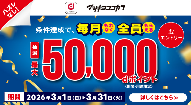 dポイント マツキヨココカラ ハズレなし！ 条件達成で、毎月もれなく全員もらえる 抽選 最大 50,000dポイント（期間・用途限定） 要エントリー 期間 2026年3月1日（日）＞3月31日（火） 詳しくはこちら