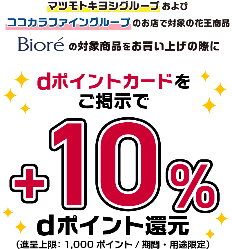 マツモトキヨシグループおよびココカラファイングループのお店で対象の花王商品 ビオレの対象商品をお買い上げの際にdポイントカードをご提示で＋10％dポイント還元（進呈上限：1,000ポイント／期間・用途限定）