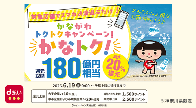 d払い 対象店舗でスマホ決済選ぶだけ！ かながわトクトクキャンペーン！ かなトク！ 還元総額180億円相当 最大20％還元 かんたんにお得なお買い物しよう♪ 神奈川県PRキャラクター かながわキンタロウ 2026年6月19日（金） 0：00～予算上限に達するまで 還元上限 大手企業：＋10％還元 1回あたり上限 1,500ポイント 中小企業および小規模企業：＋20％還元 期間中上限 2,500 ポイント 【キャンペーン実施主体】 神奈川県 ※神奈川県限定