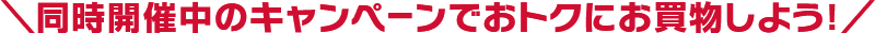 ＼同時開催中のキャンペーンでおトクにお買物しよう！／