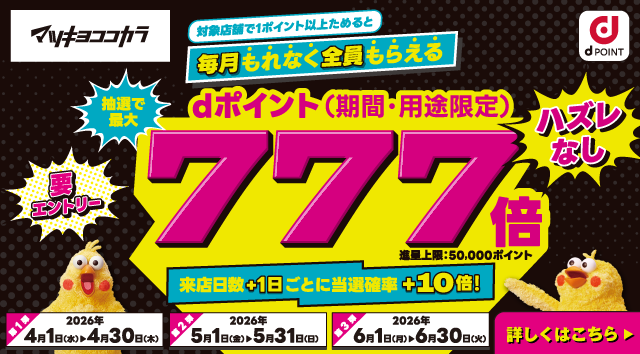 マツキヨココカラ dポイント 対象店舗で1ポイント以上ためると毎月もれなく全員もらえる 抽選で最大dポイント（期間・用途限定）777倍 進呈上限：50,000ポイント ハズレなし 要エントリー  来店日数＋1日ごとに当選確率＋10倍！ 第1弾：2026年4月1日（水）＞4月30日（木） 第2弾：2026年5月1日（金）＞5月31日（日） 第3弾：2026年6月1日（月）＞6月30日（火） 詳しくはこちら