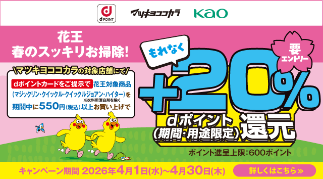 dポイント マツキヨココカラ Kao 花王 春のスッキリお掃除！ マツキヨココカラの対象店舗にてdポイントカードをご提示で 花王対象商品（マジックリン・クイックル・クイックルジョアン・ハイター ※衣料用漂白剤を除く）を期間中に550円（税込）以上お買い上げでもれなく＋20％ dポイント（期間・用途限定）還元 ポイント進呈上限：600ポイント 要エントリー キャンペーン期間：2026年4月1日（水）～4月30日（木） 詳しくはこちら＞