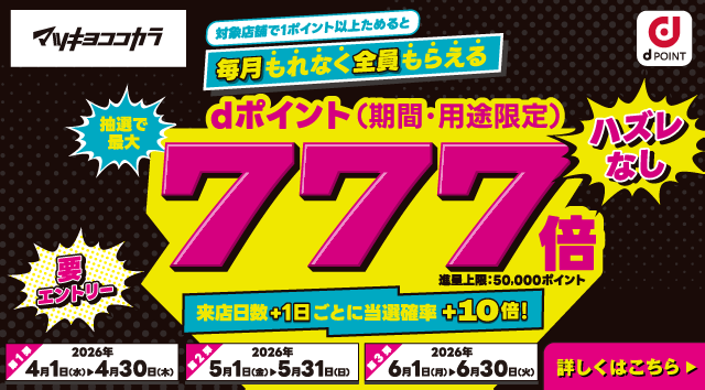 マツキヨココカラ dポイント 対象店舗で1ポイント以上ためると毎月もれなく全員もらえる 抽選で最大dポイント（期間・用途限定）777倍 進呈上限：50,000ポイント ハズレなし 要エントリー 来店日数＋1日ごとに当選確率＋10倍！ 第1弾：2026年4月1日（水）～4月30日（木） 第2弾：2026年5月1日（金）～5月31日（日） 第3弾：2026年6月1日（月）～6月30日（火） 詳しくはこちら