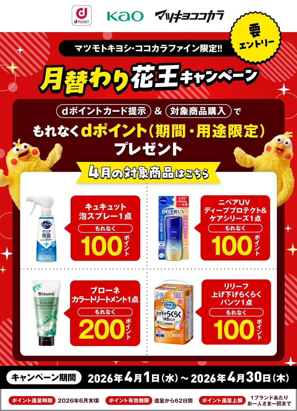 dポイント 花王 マツキヨココカラ 要エントリー マツモトキヨシ・ココカラファイン限定!! 月替わり花王キャンペーン dポイントカード提示&対象商品購入でもれなくdポイント(期間・用途限定)プレゼント 4月の対象商品はこちら キュキュット泡スプレー 1点 もれなく100ポイント ニベアUV ディーププロテクト&ケアシリーズ 1点 もれなく100ポイント ブローネ カラートリートメント 1点 もれなく200ポイント リリーフ 上げ下げらくらくパンツ 1点 もれなく100ポイント キャンペーン期間:2026年4月1日(水)~2026年4月30日(木) ポイント進呈時期:2026年6月末頃 ポイント有効期限:進呈から62日間 ポイント進呈上限:1ブランドあたりお一人さま一回まで