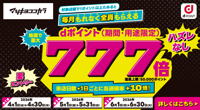 マツキヨココカラ dポイント 対象店舗で1ポイント以上ためると毎月もれなく全員もらえる 抽選で最大dポイント（期間・用途限定）777倍 進呈上限：50,000ポイント ハズレなし 要エントリー  来店日数＋1日ごとに当選確率＋10倍！ 第1弾：2026年4月1日（水）～4月30日（木） 第2弾：2026年5月1日（金）～5月31日（日） 第3弾：2026年6月1日（月）～6月30日（火） 詳しくはこちら