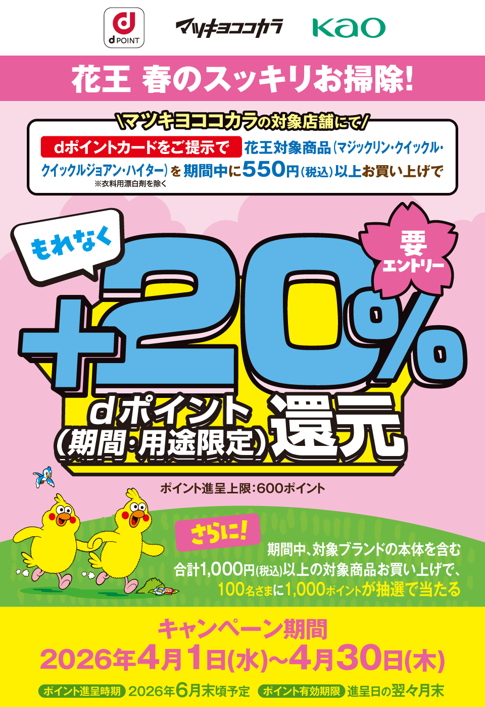 dポイント マツキヨココカラ Kao 花王 春のスッキリお掃除! マツキヨココカラの対象店舗にてdポイントカードをご提示で花王対象商品(マジックリン・クイックル・クイックルジョアン・ハイター ※衣料用漂白剤を除く)を期間中に550円(税込)以上お買い上げでもれなくdポイント(期間・用途限定)+20%還元 要エントリー ポイント進呈上限:600ポイント さらに!期間中、対象ブランドの本体を含む 合計1,000円(税込)以上の対象商品お買い上げで、100名さまに1,000ポイントが抽選で当たる キャンペーン期間:2026年4月1日(水)~4月30日(木) ポイント進呈時期:2026年6月末頃予定 ポイント有効期限:進呈日の翌々月末