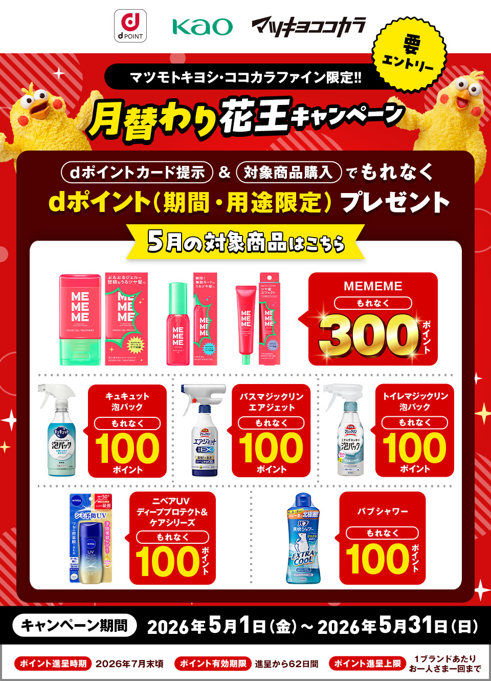 dポイント 花王 マツキヨココカラ 要エントリー マツモトキヨシ・ココカラファイン限定！！ 月替わり花王キャンペーン dポイントカード提示＆対象商品購入でもれなくdポイント（期間・用途限定）プレゼント 5月の対象商品はこちら MEMEME もれなく300ポイント キュキュット泡パック もれなく100ポイント バスマジックリンエアジェット もれなく100ポイント トイレマジックリン泡パック もれなく100ポイント ニベアUV ディーププロテクト＆ケアシリーズ もれなく100ポイント バブシャワー もれなく100ポイント キャンペーン期間：2026年5月1日（金）～2026年5月31日（日） ポイント進呈時期：2026年7月末頃 ポイント有効期限：進呈から62日間 ポイント進呈上限：1ブランドあたりお一人さま一回まで