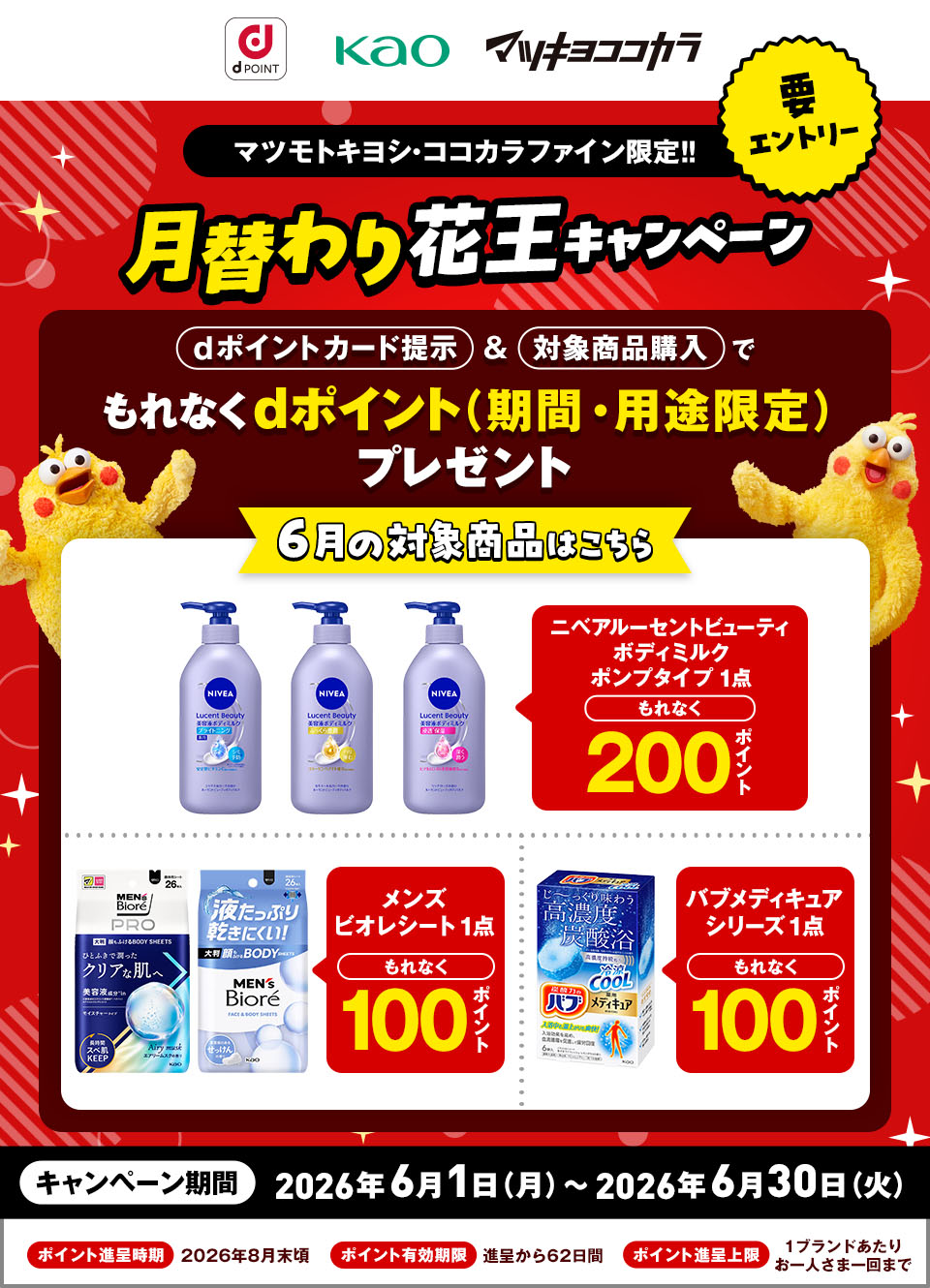 dポイント 花王 マツキヨココカラ 要エントリー マツモトキヨシ・ココカラファイン限定！！ 月替わり花王キャンペーン dポイントカード提示＆対象商品購入でもれなくdポイント（期間・用途限定）プレゼント 6月の対象商品はこちら ニベアルーセントビューティ ボディミルク ポンプタイプ 1点 もれなく200ポイント メンズビオレシート 1点 もれなく100ポイント バブメディキュアシリーズ 1点 もれなく100ポイント キャンペーン期間：2026年6月1日（月）～2026年6月30日（火） ポイント進呈時期：2026年8月末頃 ポイント有効期限：進呈から62日間 ポイント進呈上限：1ブランドあたりお一人さま一回まで