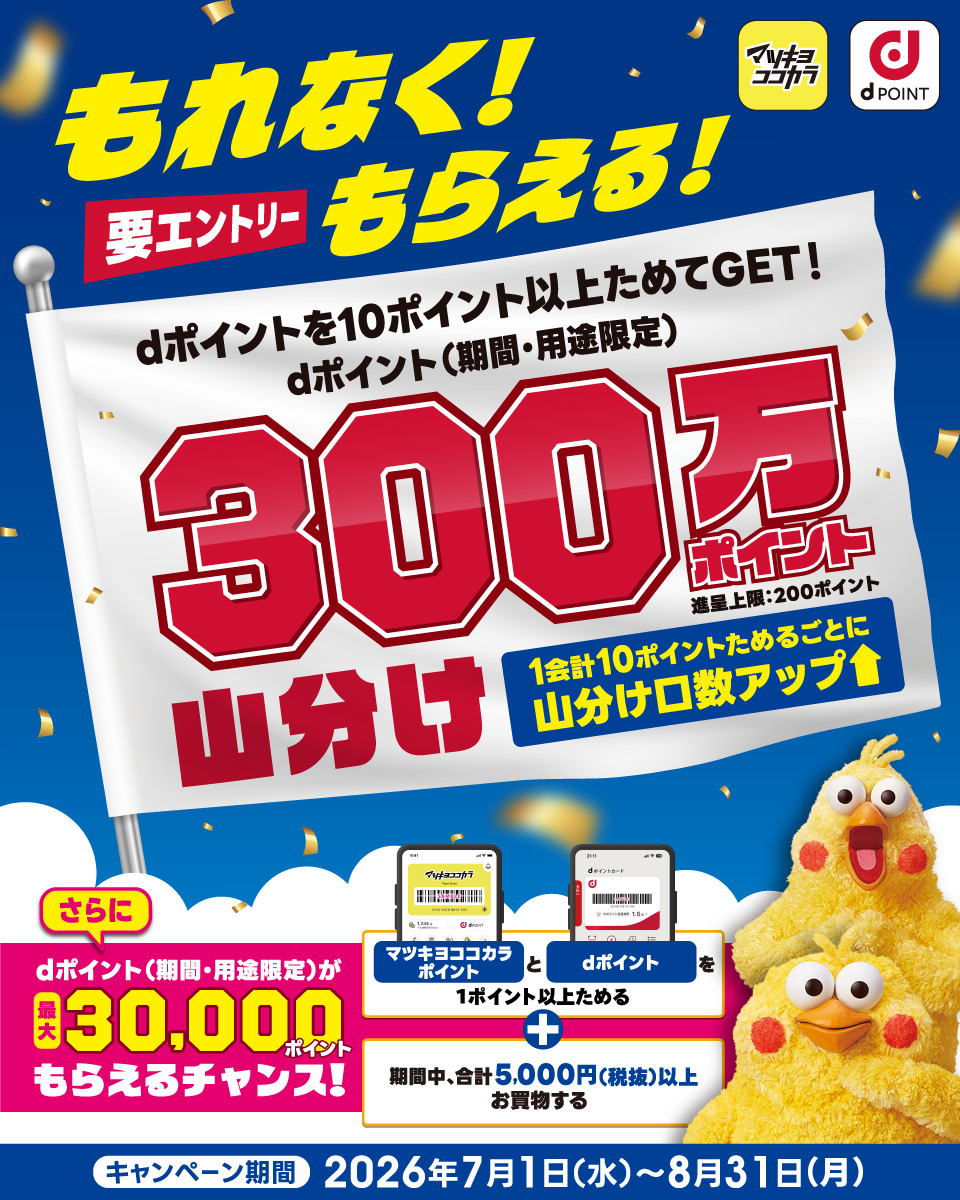 マツキヨココカラ dポイント もれなく！もらえる！ 要エントリー dポイントを10ポイント以上ためてGET！dポイント（期間・用途限定）300万ポイント山分け 進呈上限：200ポイント 1会計10ポイントためるごとに山分け口数アップ さらにdポイント（期間・用途限定）が最大30,000ポイントもらえるチャンス！ マツキヨココカラポイントとdポイントを1ポイント以上ためる ＋ 期間中、合計5,000円（税抜）以上お買物する キャンペーン期間 2026年7月1日（水）～8月31日（月）