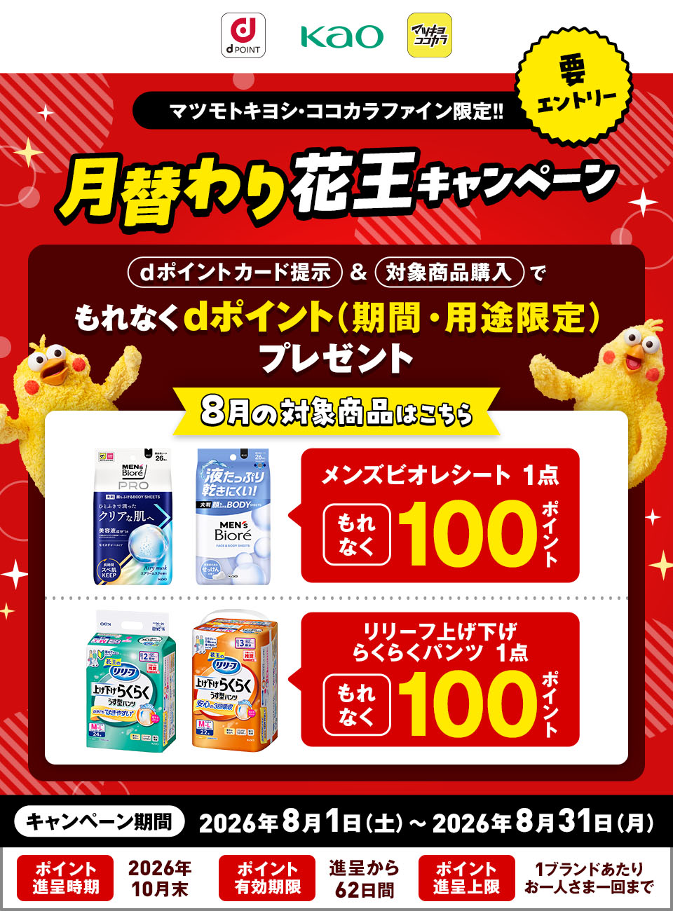 dポイント 花王 マツキヨココカラ 要エントリー マツモトキヨシ・ココカラファイン限定！！ 月替わり花王キャンペーン dポイントカード提示＆対象商品購入でもれなくdポイント（期間・用途限定）プレゼント 8月の対象商品はこちら メンズビオレシート 1点 もれなく100ポイント リリーフ上げ下げ らくらくパンツ 1点 もれなく100ポイント キャンペーン期間：2026年8月1日（土）～2026年8月31日（月） ポイント進呈時期：2026年10月末 ポイント有効期限：進呈から62日間 ポイント進呈上限：1ブランドあたりお一人さま一回まで