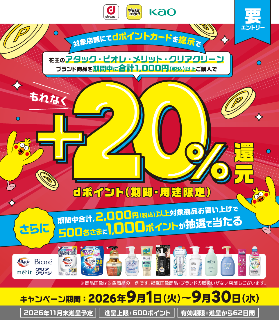 dポイント マツキヨココカラ 花王 要エントリー 対象店舗にてdポイントカードを提示で花王のアタック・ビオレ・メリット・クリアクリーンブランド商品を期間中に合計1,000円（税込）以上ご購入でもれなく＋20％dポイント（期間・用途限定）還元 さらに期間中合計、2,000円（税込）以上対象商品お買い上げで500名さまに1,000ポイントが抽選で当たる アタック・ビオレ・メリット・クリアクリーン ※商品画像は対象商品の一例です。掲載画像商品・ブランドの取扱いがない店舗もございます。 キャンペーン期間：2026年9月1日（火）～9月30日（水） 2026年11月末進呈予定 進呈上限：600ポイント 有効期限：進呈から62日間