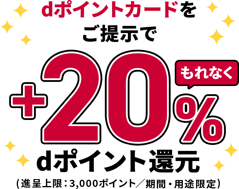 dポイントカードをご提示で もれなく＋20％dポイント還元 （進呈上限：3,000ポイント／期間・用途限定）