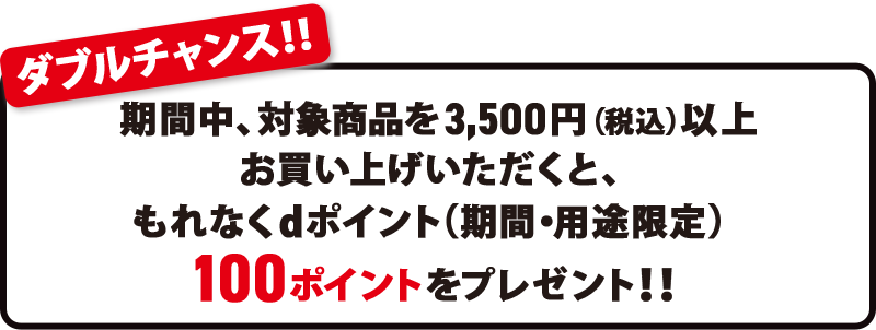 ダブルチャンス！！ 期間中、対象商品を3,500円（税込）以上お買い上げいただくと、もれなくdポイント（期間・用途限定）100ポイントをプレゼント！！