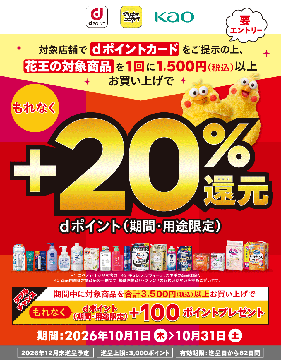 dポイント マツキヨココカラ 花王 要エントリー 対象店舗でdポイントカードをご提示の上、花王の対象商品を1回に1,500円(税込)以上お買い上げで もれなく dポイント(期間・用途限定) +20%還元 *1 ニベア花王商品を含む。 *2 キュレル、ソフィーナ、カネボウ商品は除く。 *3 商品画像は対象商品の一例です。掲載画像商品・ブランドの取扱いがない店舗もございます。 ダブルチャンス 期間中に対象商品を合計3,500円(税込)以上お買い上げで もれなく dポイント(期間・用途限定) +100ポイントプレゼント 期間:2026年10月1日(木)>10月31日(土) 2026年12月末進呈予定 進呈上限:3,000ポイント 有効期限:進呈日から62日間