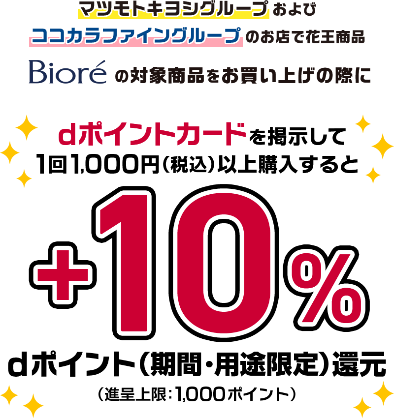 マツモトキヨシグループおよびココカラファイングループのお店で花王商品 ビオレの対象商品をお買い上げの際にdポイントカードを掲示して1回1,000円（税込）以上購入すると＋10％dポイント（期間・用途限定）還元（進呈上限：1,000ポイント）