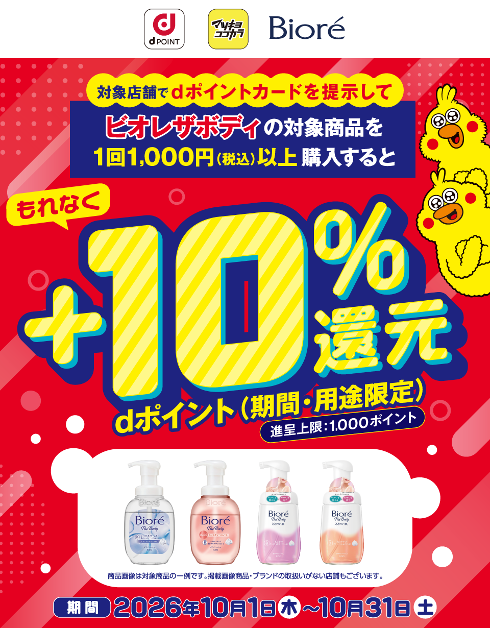 dポイント マツキヨココカラ ビオレ 対象店舗でdポイントカードを提示してビオレザボディの対象商品を1回1,000円（税込）以上購入すると もれなくdポイント（期間・用途限定）＋10％還元 進呈上限：1,000ポイント 商品画像は対象商品の一例です。掲載画像商品・ブランドの取扱いがない店舗もございます。 期間 2026年10月1日（木）～10月31日（土）