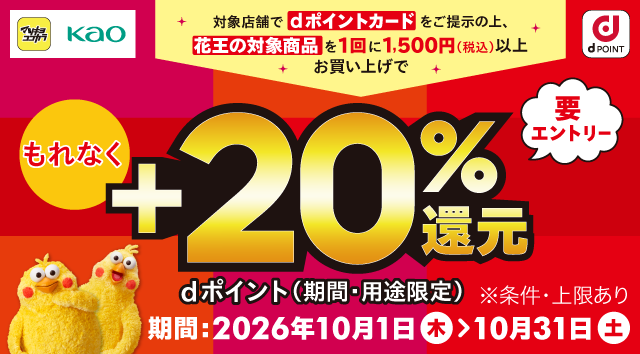 マツキヨココカラ 花王 dポイント 対象店舗でdポイントカードをご提示の上、花王の対象商品を1回に1,500円（税込）以上お買い上げでもれなく＋20％還元 dポイント（期間・用途限定） 要エントリー ※条件・上限あり 期間：2026年10月1日（木）～10月31日（土）