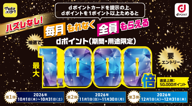 マツキヨココカラ dポイント ハズレなし！ dポイントカードを提示の上、dポイントを1ポイント以上ためると毎月もれなく全員もらえる 抽選でdポイント（期間・用途限定）最大1,000倍 要エントリー 進呈上限：50,000ポイント 第1弾：2026年10月1日（木）～10月31日（土） 第2弾：2026年11月1日（日）～11月30日（月） 第3弾：2026年12月1日（火）～12月31日（木）