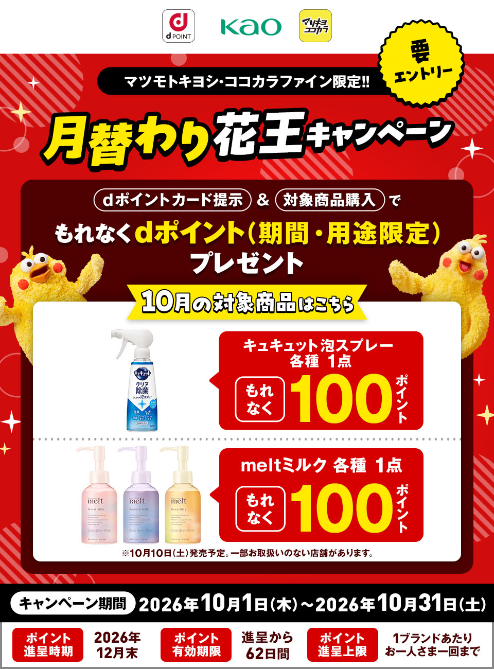 dポイント 花王 マツキヨココカラ 要エントリー マツモトキヨシ・ココカラファイン限定！！ 月替わり花王キャンペーン dポイントカード提示＆対象商品購入でもれなくdポイント（期間・用途限定）プレゼント 10月の対象商品はこちら キュキュット泡スプレー 各種 1点 もれなく100ポイント meltミルク 各種 1点 もれなく100ポイント ※10月10日（土）発売予定。一部お取扱いのない店舗があります。 キャンペーン期間：2026年10月1日（木）～2026年10月31日（土） ポイント進呈時期：2026年12月末 ポイント有効期限：進呈から62日間 ポイント進呈上限：1ブランドあたりお一人さま一回まで