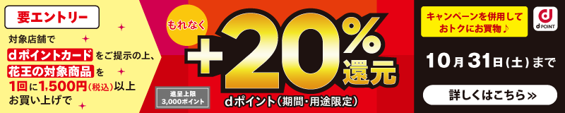 dポイント 要エントリー 対象店舗でdポイントカードをご提示の上、花王の対象商品を1回に1,500円（税込）以上お買い上げでもれなくdポイント（期間・用途限定）＋20％還元 進呈上限 3,000ポイント キャンペーンを併用しておトクにお買物♪ 10月31日（土）まで 詳しくはこちら