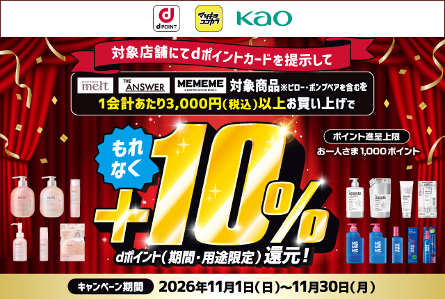dポイント マツキヨココカラ 花王 対象店舗にてdポイントカードを提示して Rested ＊ Beauty melt THE ANSWER MEMEME BOOSTING HAIR CARE BRAND 対象商品※ピロー・ポンプペアを含むを1会計あたり3,000円（税込）以上お買い上げで もれなく＋10％dポイント（期間・用途限定）還元！ ポイント進呈上限 お一人さま1,000ポイント キャンペーン期間 2026年11月1日（日）～11月30日（月）