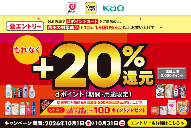 dポイント マツキヨココカラ 花王 要エントリー 対象店舗でdポイントカード をご提示の上、花王の対象商品を1回に1,500円（税込）以上お買い上げで もれなくdポイント（期間・用途限定）＋20％還元 進呈上限 3,000ポイント ダブルチャンス 期間中に対象商品を合計3,500円（税込）以上お買い上げで もれなくdポイント（期間・用途限定）＋100ポイントプレゼント キャンペーン期間：2026年10月1日（木）→ 10月31日（土） エントリー＆詳細はこちら