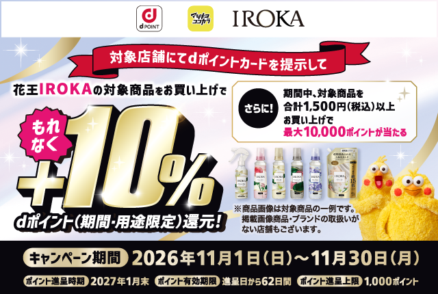 dポイント マツキヨココカラ IROKA 対象店舗にてdポイントカードを提示して 花王IROKAの対象商品をお買い上げで もれなく＋10％ dポイント（期間・用途限定）還元！ さらに！期間中、対象商品を合計1,500円（税込）以上お買い上げで最大10,000ポイントが当たる ※商品画像は対象商品の一例です。掲載画像商品・ブランドの取扱いがない店舗もございます。キャンペーン期間 2026年11月1日（日）～11月30日（月）ポイント進呈時期 2027年1月末 ポイント有効期限 進呈日から62日間 ポイント進呈上限 1,000ポイント