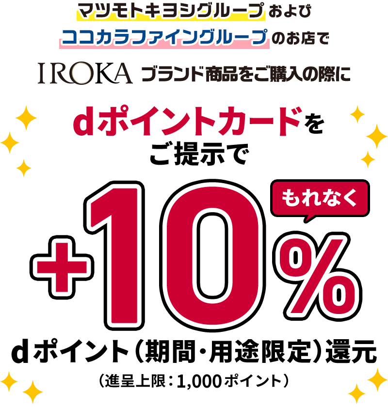 マツモトキヨシグループおよびココカラファイングループのお店でIROKAブランド商品をご購入の際にdポイントカードをご提示でもれなく＋10％dポイント（期間・用途限定）還元 （進呈上限：1,000ポイント）