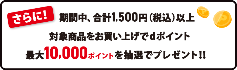 さらに！期間中、合計1,500円（税込）以上対象商品をお買い上げでdポイント最大10,000ポイントを抽選でプレゼント！！