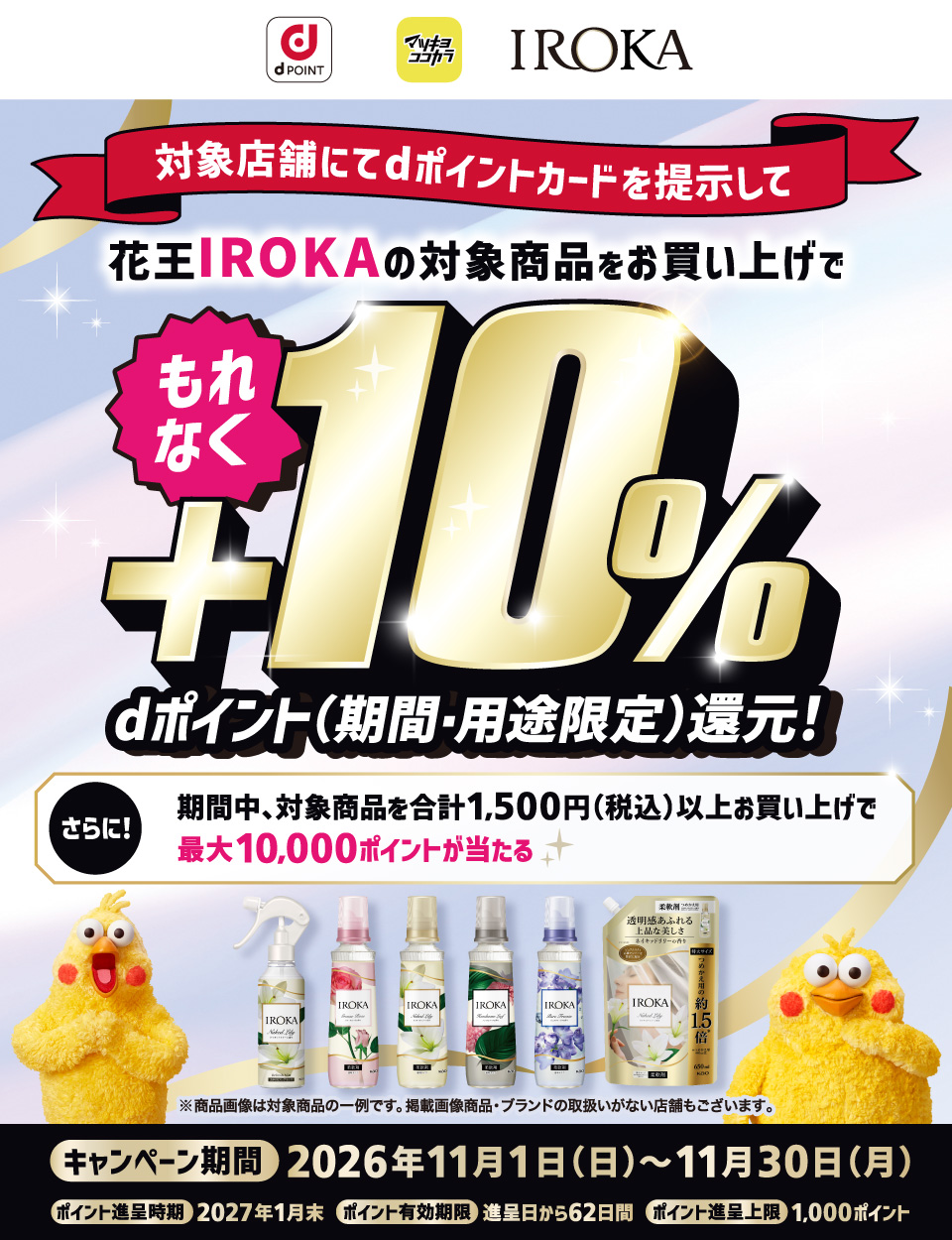 dポイント マツキヨココカラ IROKA 対象店舗にてdポイントカードを提示して花王IROKAの対象商品をお買い上げでもれなく＋10％dポイント（期間・用途限定）還元！ さらに！期間中、対象商品を合計1,500円（税込）以上お買い上げで最大10,000ポイントが当たる ※商品画像は対象商品の一例です。掲載画像商品・ブランドの取扱いがない店舗もございます。 キャンペーン期間 2026年11月1日（日）～11月30日（月） ポイント進呈時期 2027年1月末 ポイント有効期限 進呈日から62日間 ポイント進呈上限 1,000ポイント
