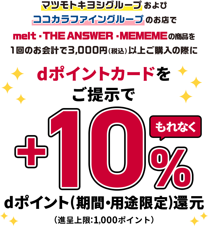 マツモトキヨシグループおよびココカラファイングループのお店でmelt・THE ANSWER・MEMEMEの商品を1回のお会計で3,000円（税込）以上ご購入の際にdポイントカードをご提示でもれなく＋10％dポイント（期間・用途限定）還元 （進呈上限：1,000ポイント）