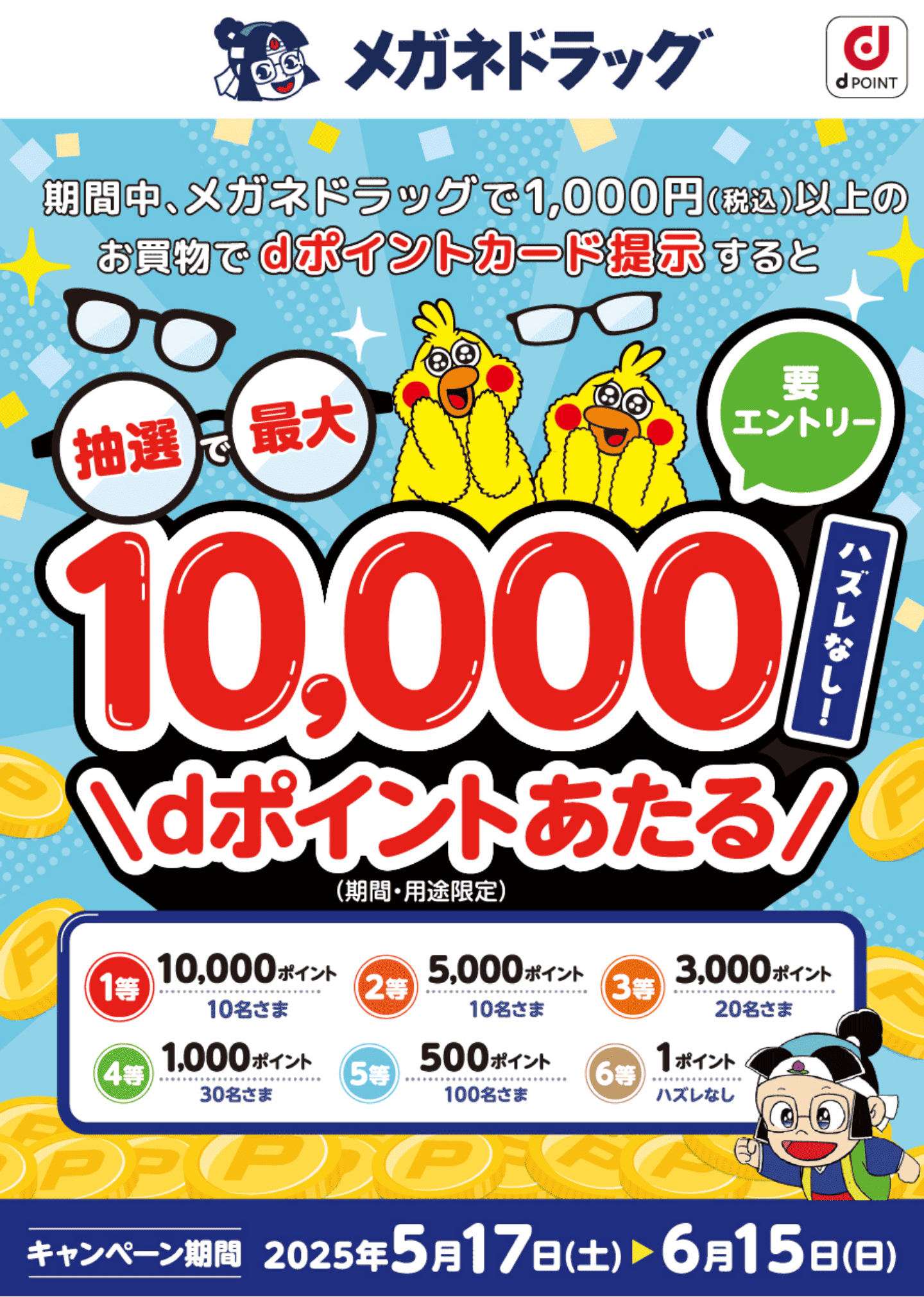 メガネドラッグ dPOINT 期間中、メガネドラッグで1,000円（税込）以上のお買物でdポイントカード提示すると抽選で最大10,000dポイント（期間・用途限定）あたる 要エントリー ハズレなし！ 1等：10,000ポイント 10名さま 2等：5,000ポイント 10名さま 3等：3,000ポイント 20名さま 4等：1,000ポイント 30名さま 5等：500ポイント 100名さま 6等：1ポイント ハズレなし【キャンペーン期間：2025年5月17日（土）〜2025年6月15日（日）】